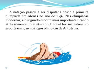 A natação passou a ser disputada desde a primeira
 olimpíada em Atenas no ano de 1896. Nas olimpíadas
 modernas, é o segundo esporte mais importante ficando
 atrás somente do atletismo. O Brasil fez sua estreia no
 esporte em 1920 nos jogos olímpicos de Antuérpia.




11:31                                                      7
 