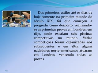 Dos primeiros estilos até os dias de
        hoje somente na primeira metade do
        século XIX, foi que começou a
        progredir como desporto, realizando-
        se as primeiras provas em Londres, em
        1837, onde existiam seis piscinas
        competitivas no mundo. Várias
        competições foram organizadas nos
        subsequentes e em 1844 alguns
        nadadores norte-americanos atuaram
        em Londres, vencendo todas as
        provas.


11:31                                             8
 