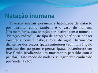Natação inumana
    Diversos animais possuem a habilidade de natação
 por instinto, como também é o caso do homem.
 Nos mamíferos, esta natação por instinto tem o nome de
 "Natação Padrão". Este tipo de natação define-se por ser
 executada com a cabeça fora de água, batimentos
 dianteiros dos braços (patas anteriores) com um ângulo
 próximo dos 90 graus e pernas (patas posteriores) em
 leve flexão (realizando um movimento parecido com o
 pedalar). Este modo de nadar é vulgarmente conhecido
 por “nadar à cão”.

11:31                                                   9
 