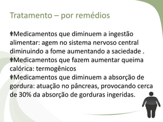 Tratamento – por remédios
Medicamentos que diminuem a ingestão
alimentar: agem no sistema nervoso central
diminuindo a fome aumentando a saciedade .
Medicamentos que fazem aumentar queima
calórica: termogênicos
Medicamentos que diminuem a absorção de
gordura: atuação no pâncreas, provocando cerca
de 30% da absorção de gorduras ingeridas.

 