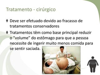 Tratamento - cirúrgico
Deve ser efetuado devido ao fracasso de
tratamentos conservadores
Tratamentos têm como base principal reduzir
o “volume” do estômago para que a pessoa
necessite de ingerir muito menos comida para
se sentir saciada.

 
