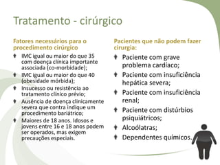 Tratamento - cirúrgico
Fatores necessários para o
procedimento cirúrgico
IMC igual ou maior do que 35
com doença clínica importante
associada (co-morbidade);
IMC igual ou maior do que 40
(obesidade mórbida);
Insucesso ou resistência ao
tratamento clínico prévio;
Ausência de doença clinicamente
severa que contra indique um
procedimento bariátrico;
Maiores de 18 anos. Idosos e
jovens entre 16 e 18 anos podem
ser operados, mas exigem
precauções especiais.

Pacientes que não podem fazer
cirurgia:

Paciente com grave
problema cardíaco;
Paciente com insuficiência
hepática severa;
Paciente com insuficiência
renal;
Paciente com distúrbios
psiquiátricos;
Alcoólatras;
Dependentes químicos.

 