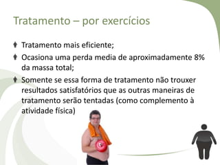 Tratamento – por exercícios
Tratamento mais eficiente;
Ocasiona uma perda media de aproximadamente 8%
da massa total;
Somente se essa forma de tratamento não trouxer
resultados satisfatórios que as outras maneiras de
tratamento serão tentadas (como complemento à
atividade física)

 