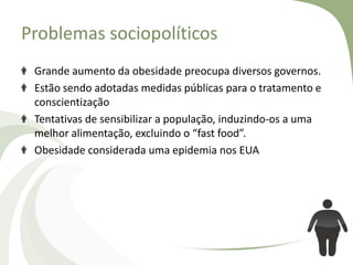 Problemas sociopolíticos
Grande aumento da obesidade preocupa diversos governos.
Estão sendo adotadas medidas públicas para o tratamento e
conscientização
Tentativas de sensibilizar a população, induzindo-os a uma
melhor alimentação, excluindo o “fast food”.
Obesidade considerada uma epidemia nos EUA

 
