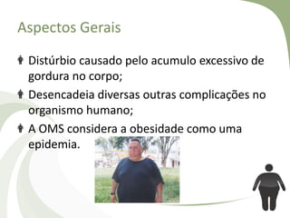 Aspectos Gerais
Distúrbio causado pelo acumulo excessivo de
gordura no corpo;
Desencadeia diversas outras complicações no
organismo humano;
A OMS considera a obesidade como uma
epidemia.

 