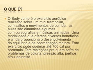 O QUE É?


O Body Jump é o exercício aeróbico
realizado sobre um mini trampolim,
com saltos e movimentos de corrida, as
aulas são dinâmicas algumas
com coreografias e músicas animadas. Uma
modalidade que oferece diversos benefícios
e ainda proporciona o desenvolvimento
do equilíbrio e da coordenação motora. Este
exercício pode queimar até 700 cal por
hora/aula. Tem restrições pra quem sofre de
problemas de coluna, pressão alta, joelhos
e/ou labirintite..

 