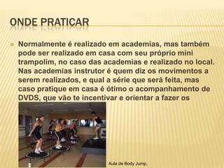 ONDE PRATICAR


Normalmente é realizado em academias, mas também
pode ser realizado em casa com seu próprio mini
trampolim, no caso das academias e realizado no local.
Nas academias instrutor é quem diz os movimentos a
serem realizados, e qual a série que será feita, mas
caso pratique em casa é ótimo o acompanhamento de
DVDS, que vão te incentivar e orientar a fazer os
exercícios.

Aula de Body Jump.

 