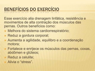 BENEFÍCIOS DO EXERCÍCIO
Esse exercício alia drenagem linfática, resistência e
movimentos de alta contração dos músculos das
pernas. Outros benefícios como:
 Melhora do sistema cardiorrespiratório;
 Reduz a gordura corporal;
 Aumenta a agilidade, equilibro e a coordenação
motora;
 Fortalece e enrijece os músculos das pernas, coxas,
abdômen e glúteos;
 Reduz a celulite;
 Alivia o “stress”.

 