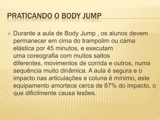 PRATICANDO O BODY JUMP


Durante a aula de Body Jump , os alunos devem
permanecer em cima do trampolim ou cama
elástica por 45 minutos, e executam
uma coreografia com muitos saltos
diferentes, movimentos de corrida e outros, numa
sequência muito dinâmica. A aula é segura e o
impacto nas articulações e coluna é mínimo, este
equipamento amortece cerca de 87% do impacto, o
que dificilmente causa lesões.

 