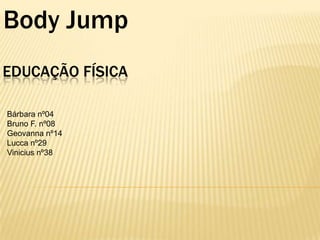 Body Jump
EDUCAÇÃO FÍSICA
Bárbara nº04
Bruno F. nº08
Geovanna nº14
Lucca nº29
Vinicius nº38

 