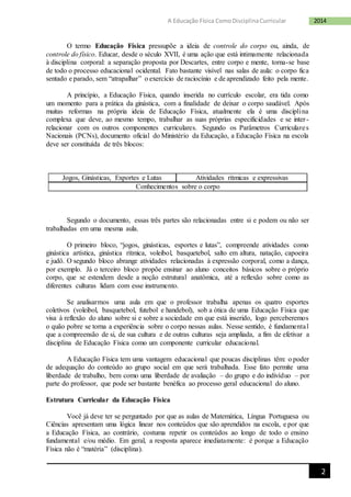 2
2014A Educação Física ComoDisciplinaCurricular
O termo Educação Física pressupõe a ideia de controle do corpo ou, ainda, de
controle do físico. Educar, desde o século XVII, é uma ação que está intimamente relacionada
à disciplina corporal: a separação proposta por Descartes, entre corpo e mente, torna-se base
de todo o processo educacional ocidental. Fato bastante visível nas salas de aula: o corpo fica
sentado e parado, sem “atrapalhar” o exercício de raciocínio e de aprendizado feito pela mente.
A princípio, a Educação Física, quando inserida no currículo escolar, era tida como
um momento para a prática da ginástica, com a finalidade de deixar o corpo saudável. Após
muitas reformas na própria ideia de Educação Física, atualmente ela é uma disciplina
complexa que deve, ao mesmo tempo, trabalhar as suas próprias especificidades e se inter-
relacionar com os outros componentes curriculares. Segundo os Parâmetros Curriculares
Nacionais (PCNs), documento oficial do Ministério da Educação, a Educação Física na escola
deve ser constituída de três blocos:
Jogos, Ginásticas, Exportes e Lutas Atividades rítmicas e expressivas
Conhecimentos sobre o corpo
Segundo o documento, essas três partes são relacionadas entre si e podem ou não ser
trabalhadas em uma mesma aula.
O primeiro bloco, “jogos, ginásticas, esportes e lutas”, compreende atividades como
ginástica artística, ginástica rítmica, voleibol, basquetebol, salto em altura, natação, capoeira
e judô. O segundo bloco abrange atividades relacionadas à expressão corporal, como a dança,
por exemplo. Já o terceiro bloco propõe ensinar ao aluno conceitos básicos sobre o próprio
corpo, que se estendem desde a noção estrutural anatômica, até a reflexão sobre como as
diferentes culturas lidam com esse instrumento.
Se analisarmos uma aula em que o professor trabalha apenas os quatro esportes
coletivos (voleibol, basquetebol, futebol e handebol), sob a ótica de uma Educação Física que
visa à reflexão do aluno sobre si e sobre a sociedade em que está inserido, logo perceberemos
o quão pobre se torna a experiência sobre o corpo nessas aulas. Nesse sentido, é fundamental
que a compreensão de si, de sua cultura e de outras culturas seja ampliada, a fim de efetivar a
disciplina de Educação Física como um componente curricular educacional.
A Educação Física tem uma vantagem educacional que poucas disciplinas têm: o poder
de adequação do conteúdo ao grupo social em que será trabalhada. Esse fato permite uma
liberdade de trabalho, bem como uma liberdade de avaliação – do grupo e do indivíduo – por
parte do professor, que pode ser bastante benéfica ao processo geral educacional do aluno.
Estrutura Curricular da Educação Física
Você já deve ter se perguntado por que as aulas de Matemática, Língua Portuguesa ou
Ciências apresentam uma lógica linear nos conteúdos que são aprendidos na escola, e por que
a Educação Física, ao contrário, costuma repetir os conteúdos ao longo de todo o ensino
fundamental e/ou médio. Em geral, a resposta aparece imediatamente: é porque a Educação
Física não é “matéria” (disciplina).
 