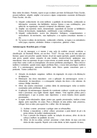 4
2014A Educação Física ComoDisciplinaCurricular
faixa etária dos alunos. Portanto, espera-se que os alunos por meio da Educação Física Escolar,
possam melhorar, adquirir, ampliar e ter acesso a alguns componentes essenciais da Educação
Física Escolar; são eles:
1) Adquirir conhecimento de como melhorar a qualidade do movimento, conhecendo as
informações essenciais das habilidades motoras básicas e suas combinações, para
aplicá-las na organização espacial e temporal dos diferentes jogos;
2) Ampliar seu repertório motor, demonstrando capacidade de executar as habilidades
básicas de locomoção, manipulação, estabilização e suas combinações;
3) Adquirir conhecimentos acerca das dimensões biológicas, comportamentais e
socioculturais do movimento, suas implicações e os aspetos conceituais inerentes a
ela;
4) Ter acesso à cultura do movimento, conhecendo a história, as regras e as curiosidades
sobre jogos, exportes, atividades rítmicas e expressivas, ginástica e lutas.
Automassagem: Benefício para o Corpo
O ato de massagear a si mesmo é uma ação de conforto pessoal, conforme a
classificação de Desmond Morris, em seu livro “Você”. Ou seja, trata-se de uma ação que
fazemos quase sem perceber: quando tiramos do pé um sapato apertado, quando terminamos
uma prova, quando saímos cansados de uma reunião, invariavelmente apalpamos uma
musculatura tensa na esperança de que o corpo retorne ao estado normal. Isso significa que o
corpo físico sente e sofre as consequências dos nossos problemas psicológicos. Mas o inverso
também é verdadeiro: quando temos algum problema físico, o nosso lado psicológico também
sofre. E a automassagem apresenta benefícios tanto físicos quanto emocionais para o
praticante. Vamos conhecê-los:
 Ativação da circulação sanguínea: melhora da oxigenação do corpo e da eliminação
de impurezas;
 Diminuição das dores musculares: com a aplicação da automassagem ocorre o
relaxamento da musculatura e a consequente redução das dores e dos sintomas do
cansaço (fadiga muscular);
 Alívio das tensões emocionais: a prática diária da automassagem reduz as tensões
ocasionadas pelos problemas diários.
 A aplicação da automassagem depende de o praticante conhecer o ponto que se deseja
tratar e pressionar essa região durante alguns minutos. Uma sugestão prática para a
automassagem é que os pontos mais importantes a serem tratados doem quando
pressionados.
 A seguir serão relacionados alguns pontos que, quando pressionados, tendem a tratar
alguma parte específica do corpo. Para a obtenção de uma prática mais prazerosa,
esfregue bem as mãos para aquecê-las e utilize óleo de massagem.
1) Acalmar a mente: pressionar o polegar entre as sobrancelhas;
2) Relaxar a musculatura e aliviar cólicas: pressionar a parte lateral do pé e da
perna (abaixo do joelho) simultaneamente;
3) Face: a pressão das têmporas auxilia na redução do estresse, alívio de dor de
cabeça e melhora na qualidade do sono;
4) Alívio de dor na coluna cervical: pressionar o lado direito da nuca com dois
dedos da mão esquerda. Repetir com a mão direita no lado esquerdo da nuca;
 