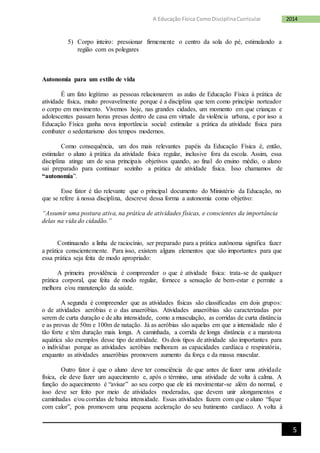 5
2014A Educação Física ComoDisciplinaCurricular
5) Corpo inteiro: pressionar firmemente o centro da sola do pé, estimulando a
região com os polegares
Autonomia para um estilo de vida
É um fato legítimo as pessoas relacionarem as aulas de Educação Física à prática de
atividade física, muito provavelmente porque é a disciplina que tem como princípio norteador
o corpo em movimento. Vivemos hoje, nas grandes cidades, um momento em que crianças e
adolescentes passam horas presas dentro de casa em virtude da violência urbana, e por isso a
Educação Física ganha nova importância social: estimular a prática da atividade física para
combater o sedentarismo dos tempos modernos.
Como consequência, um dos mais relevantes papéis da Educação Física é, então,
estimular o aluno à prática da atividade física regular, inclusive fora da escola. Assim, essa
disciplina atinge um de seus principais objetivos quando, ao final do ensino médio, o aluno
sai preparado para continuar sozinho a prática de atividade física. Isso chamamos de
“autonomia”.
Esse fator é tão relevante que o principal documento do Ministério da Educação, no
que se refere à nossa disciplina, descreve dessa forma a autonomia como objetivo:
“Assumir uma postura ativa, na prática de atividades físicas, e conscientes da importância
delas na vida do cidadão.”
Continuando a linha de raciocínio, ser preparado para a prática autônoma significa fazer
a prática conscientemente. Para isso, existem alguns elementos que são importantes para que
essa prática seja feita de modo apropriado:
A primeira providência é compreender o que é atividade física: trata-se de qualquer
prática corporal, que feita de modo regular, fornece a sensação de bem-estar e permite a
melhora e/ou manutenção da saúde.
A segunda é compreender que as atividades físicas são classificadas em dois grupos:
o de atividades aeróbias e o das anaeróbias. Atividades anaeróbias são caracterizadas por
serem de curta duração e de alta intensidade, como a musculação, as corridas de curta distância
e as provas de 50m e 100m de natação. Já as aeróbias são aquelas em que a intensidade não é
tão forte e têm duração mais longa. A caminhada, a corrida de longa distância e a maratona
aquática são exemplos desse tipo de atividade. Os dois tipos de atividade são importantes para
o indivíduo porque as atividades aeróbias melhoram as capacidades cardíaca e respiratória,
enquanto as atividades anaeróbias promovem aumento da força e da massa muscular.
Outro fator é que o aluno deve ter consciência de que antes de fazer uma atividade
física, ele deve fazer um aquecimento e, após o término, uma atividade de volta à calma. A
função do aquecimento é “avisar” ao seu corpo que ele irá movimentar-se além do normal, e
isso deve ser feito por meio de atividades moderadas, que devem unir alongamentos e
caminhadas e/ou corridas de baixa intensidade. Essas atividades fazem com que o aluno “fique
com calor”, pois promovem uma pequena aceleração do seu batimento cardíaco. A volta à
 