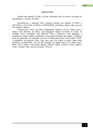 7
2014A Educação Física ComoDisciplinaCurricular
CONCLUSÃO
Retomo uma afirmação já feita, a de que a Educação Física na escola é um espaço de
aprendizagem e, portanto, de ensino.
Historicamente a Educação Física ocidental moderna tem ensinado O JOGO, A
GINÁSTICA, AS LUTAS, A DANÇA, OS ESPORTES. Poderíamos afirmar então que estes
são conteúdos clássicos.
Permaneceram através do tempo transformando inúmeros de seus aspetos para se
afirmar como elementos da cultura, como linguagem singular do homem no tempo. As
atividades físicas tematizadas pela Educação Física se afirmaram como linguagens e
comunicaram sempre sentidos e significados da passagem do homem pelo mundo. Constituem
assim um património, um patrimônio que deve ser tratado pela escola. E como afirma VAGO,
a contribuição da Educação Física, neste caso, será a de colocar os alunos diante desse
patrimônio da humanidade, que tem sido chamado por alguns autores de “cultura física”
(Betti, 1991), “cultura de movimento (Bracht, 1989) ou “cultura corporal” (Soares, Taffarel,
Varjal, Castellani Filho, Escobar & Bracht, 1992) 20.
 