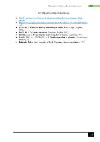 8
2014A Educação Física ComoDisciplinaCurricular
REFERÊNCIAS BIBLIOGRÁFICAS
 http://blogs.viaeptv.com/blogs/atividadecorporal/tag/objetivos-educacao-fisica-
escolar/
 https://www.google.com/search?q=educa%C3%A7%C3%A3o+fisica&client=firefox
-a&
 BRACHT,V. Educação física e aprendizagem social. Porto Alegre, Magister,
1992.
 DAOLIO, J. Da cultura do corpo. Campinas, Papirus, 1995.
 HABERMAS, J. Conhecimento e interesse. Rio de Janeiro, Guanabara, 1987.
 LANGLADE, A. LANGLADE, N.R. Teoria general de la gimnasia. Buenos Aires,
Stadium, s.d.
 Educação física: raízes européias e Brasil. Campinas, Autores Associados, 1994.
 