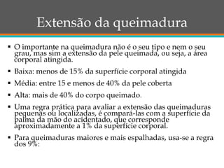 Extensão da queimadura
 O importante na queimadura não é o seu tipo e nem o seu
grau, mas sim a extensão da pele queimada, ou seja, a área
corporal atingida.
 Baixa: menos de 15% da superfície corporal atingida
 Média: entre 15 e menos de 40% da pele coberta
 Alta: mais de 40% do corpo queimado.
 Uma regra prática para avaliar a extensão das queimaduras
pequenas ou localizadas, é compará-las com a superfície da
palma da mão do acidentado, que corresponde
aproximadamente a 1% da superfície corporal.
 Para queimaduras maiores e mais espalhadas, usa-se a regra
dos 9%:
 