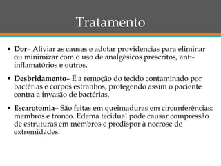 Tratamento
 Dor– Aliviar as causas e adotar providencias para eliminar
ou minimizar com o uso de analgésicos prescritos, anti-
inflamatórios e outros.
 Desbridamento– É a remoção do tecido contaminado por
bactérias e corpos estranhos, protegendo assim o paciente
contra a invasão de bactérias.
 Escarotomia– São feitas em queimaduras em circunferências:
membros e tronco. Edema tecidual pode causar compressão
de estruturas em membros e predispor à necrose de
extremidades.
 
