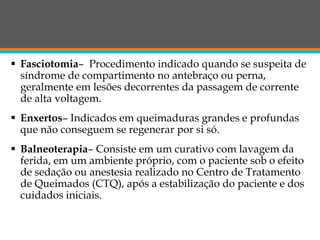  Fasciotomia– Procedimento indicado quando se suspeita de
síndrome de compartimento no antebraço ou perna,
geralmente em lesões decorrentes da passagem de corrente
de alta voltagem.
 Enxertos– Indicados em queimaduras grandes e profundas
que não conseguem se regenerar por si só.
 Balneoterapia– Consiste em um curativo com lavagem da
ferida, em um ambiente próprio, com o paciente sob o efeito
de sedação ou anestesia realizado no Centro de Tratamento
de Queimados (CTQ), após a estabilização do paciente e dos
cuidados iniciais.
 