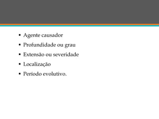  Agente causador
 Profundidade ou grau
 Extensão ou severidade
 Localização
 Período evolutivo.
 
