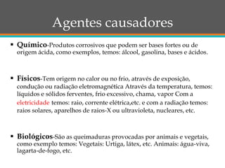 Agentes causadores
 Químico-Produtos corrosivos que podem ser bases fortes ou de
origem ácida, como exemplos, temos: álcool, gasolina, bases e ácidos.
 Físicos-Tem origem no calor ou no frio, através de exposição,
condução ou radiação eletromagnética Através da temperatura, temos:
líquidos e sólidos ferventes, frio excessivo, chama, vapor Com a
eletricidade temos: raio, corrente elétrica,etc. e com a radiação temos:
raios solares, aparelhos de raios-X ou ultravioleta, nucleares, etc.
 Biológicos-São as queimaduras provocadas por animais e vegetais,
como exemplo temos: Vegetais: Urtiga, látex, etc. Animais: água-viva,
lagarta-de-fogo, etc.
 