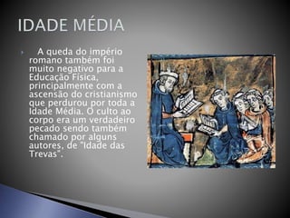  A queda do império
romano também foi
muito negativo para a
Educação Física,
principalmente com a
ascensão do cristianismo
que perdurou por toda a
Idade Média. O culto ao
corpo era um verdadeiro
pecado sendo também
chamado por alguns
autores, de "Idade das
Trevas".
 