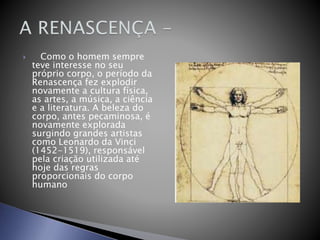  Como o homem sempre
teve interesse no seu
próprio corpo, o período da
Renascença fez explodir
novamente a cultura física,
as artes, a música, a ciência
e a literatura. A beleza do
corpo, antes pecaminosa, é
novamente explorada
surgindo grandes artistas
como Leonardo da Vinci
(1452-1519), responsável
pela criação utilizada até
hoje das regras
proporcionais do corpo
humano
 