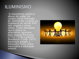  O movimento contra o
abuso do poder no
campo social chamado
de iluminismo surgido na
Inglaterra no século XVII
deu origem a novas
idéias. Como destaque
dessa época os
alfarrábios apontam:
Jean-Jaques Rousseau
(1712-1778) e Johann
Pestalozzi (1746-1827).
Rousseau propôs a
Educação Física como
necessária à educação
infantil.
 
