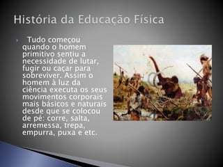  Tudo começou
quando o homem
primitivo sentiu a
necessidade de lutar,
fugir ou caçar para
sobreviver. Assim o
homem à luz da
ciência executa os seus
movimentos corporais
mais básicos e naturais
desde que se colocou
de pé: corre, salta,
arremessa, trepa,
empurra, puxa e etc.
 