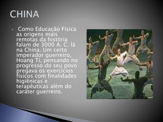  Como Educação Física
as origens mais
remotas da história
falam de 3000 A. C. lá
na China. Um certo
imperador guerreiro,
Hoang Ti, pensando no
progresso do seu povo
pregava os exercícios
físicos com finalidades
higiênicas e
terapêuticas além do
caráter guerreiro.
 