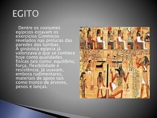 Dentre os costumes
egípcios estavam os
exercícios Gímmicos
revelados nas pinturas das
paredes das tumbas.
A ginástica egípcia já
valorizava o que se conhece
hoje como qualidades
físicas tais como: equilíbrio,
força, flexibilidade e
resistência. Já usavam,
embora rudimentares,
materiais de apoio tais
como tronco de árvores,
pesos e lanças.
 