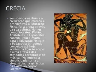  Sem dúvida nenhuma a
civilização que marcou e
desenvolveu a Educação
Física foi a grega através
da sua cultura. Nomes
como Sócrates, Platão,
Aristóteles, e Hipócrates
contribuíram e muito
para a Educação Física e
a Pedagogia atribuindo
conceitos até hoje
aceitos na ligação corpo
e alma através das
atividades corporais e da
música. "Na música a
simplicidade torna a
alma sábia; na ginástica
dá saúde ao corpo"
Sócrates.
 