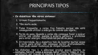 PRINCIPAISTIPOS
▪ Os diabéticos têm vários sintomas:
1. Urinam frequentemente;
2. Têm muita sede;
3. Fome frequente; o corpo fica faminto porque não está
conseguindo utilizar a energia da comida que ingere.;
4. Perda de peso. Quando o corpo não consegue fazer o açúcar
entrar nas células, queima a própria gordura e proteínas
para obter energia, resultando em perda de peso;
5. Irritabilidade. Se o diabético tem de levantar muitas vezes
à noite para urinar, não consegue dormir profundamente.
Isso pode causar mudanças de comportamento.
▪ No diabetes tipo 1, o pâncreas produz pouca insulina ou
nenhuma. Nesses casos é preciso tomar insulina todos os dias,
geralmente por injeção (a insulina é destruída no estômago se
13:49
EEMAS| Campo Redondo,RN 2014 FONTE: Despertai! edição Setembrode 1999 10
 