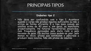 PRINCIPAISTIPOS
Diabetes tipo 2
▪ Não deve ser confundido com o tipo 1. Acontece
quando o corpo não produz insulina suficiente ou não a
utiliza de forma eficiente. É o tipo mais comum em
adultos acima de 40 anos e, em geral, se manifesta
gradativamente. Há fatores hereditários envolvidos,
com frequência agravados pela dieta ruim e pelo
excesso de peso. Em muitos casos podem-se usar, pelo
menos no início, pílulas que estimulam o pâncreas a
produzir mais insulina. Não são pílulas de insulina.
13:49
EEMAS| Campo Redondo,RN 2014 FONTE: Despertai! edição Setembrode 1999 11
 