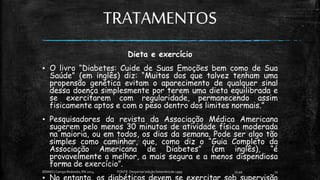 TRATAMENTOS
Dieta e exercício
▪ O livro “Diabetes: Cuide de Suas Emoções bem como de Sua
Saúde” (em inglês) diz: “Muitos dos que talvez tenham uma
propensão genética evitam o aparecimento de qualquer sinal
dessa doença simplesmente por terem uma dieta equilibrada e
se exercitarem com regularidade, permanecendo assim
fisicamente aptos e com o peso dentro dos limites normais.”
▪ Pesquisadores da revista da Associação Médica Americana
sugerem pelo menos 30 minutos de atividade física moderada
na maioria, ou em todos, os dias da semana. Pode ser algo tão
simples como caminhar, que, como diz o “Guia Completo da
Associação Americana de Diabetes” (em inglês), “é
provavelmente a melhor, a mais segura e a menos dispendiosa
forma de exercício”.
13:49
EEMAS| Campo Redondo,RN 2014 FONTE: Despertai! edição Setembrode 1999 13
 