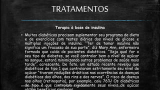 TRATAMENTOS
Terapia à base de insulina
▪ Muitos diabéticos precisam suplementar seu programa de dieta
e de exercícios com testes diários dos níveis de glicose e
múltiplas injeções de insulina. “Ter de tomar insulina não
significa um fracasso de sua parte”, diz Mary Ann, enfermeira
formada que cuida de pacientes diabéticos. “Seja qual for o
seu tipo de diabetes, se você controlar bem o nível de açúcar
no sangue, estará minimizando outros problemas de saúde mais
tarde”, acrescenta. De fato, um estudo recente revelou que
diabéticos de tipo 1 que controlaram estritamente seu nível de
açúcar “tiveram reduções drásticas nas ocorrências de doenças
diabéticas dos olhos, dos rins e dos nervos”. O risco de doença
nos olhos (retinopatia), por exemplo, caiu 76%! Os diabéticos
de tipo 2 que controlam rigidamente seus níveis de açúcar
13:49
EEMAS| Campo Redondo,RN 2014 FONTE: Despertai! edição Maiode 2003 14
 
