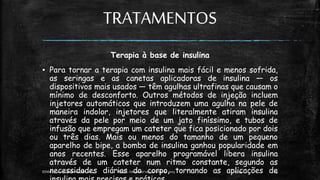TRATAMENTOS
Terapia à base de insulina
▪ Para tornar a terapia com insulina mais fácil e menos sofrida,
as seringas e as canetas aplicadoras de insulina — os
dispositivos mais usados — têm agulhas ultrafinas que causam o
mínimo de desconforto. Outros métodos de injeção incluem
injetores automáticos que introduzem uma agulha na pele de
maneira indolor, injetores que literalmente atiram insulina
através da pele por meio de um jato finíssimo, e tubos de
infusão que empregam um cateter que fica posicionado por dois
ou três dias. Mais ou menos do tamanho de um pequeno
aparelho de bipe, a bomba de insulina ganhou popularidade em
anos recentes. Esse aparelho programável libera insulina
através de um cateter num ritmo constante, segundo as
necessidades diárias do corpo, tornando as aplicações de
13:49
EEMAS| Campo Redondo,RN 2014 FONTE: Despertai! edição Maiode 2003 15
 