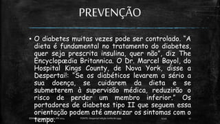 PREVENÇÃO
▪ O diabetes muitas vezes pode ser controlado. “A
dieta é fundamental no tratamento do diabetes,
quer seja prescrita insulina, quer não”, diz The
Encyclopædia Britannica. O Dr. Marcel Bayol, do
Hospital Kings County, de Nova York, disse a
Despertai!: “Se os diabéticos levarem a sério a
sua doença, se cuidarem da dieta e se
submeterem à supervisão médica, reduzirão o
risco de perder um membro inferior.” Os
portadores de diabetes tipo II que seguem essa
orientação podem até amenizar os sintomas com o
tempo. 13:49
EEMAS| Campo Redondo,RN 2014 FONTE: Despertai! edição Junho de 1999 17
 