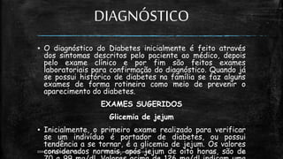 DIAGNÓSTICO
▪ O diagnóstico do Diabetes inicialmente é feito através
dos sintomas descritos pelo paciente ao médico, depois
pelo exame clínico e por fim são feitos exames
laboratoriais para confirmação do diagnóstico. Quando já
se possui histórico de diabetes na família se faz alguns
exames de forma rotineira como meio de prevenir o
aparecimento do diabetes.
EXAMES SUGERIDOS
Glicemia de jejum
▪ Inicialmente, o primeiro exame realizado para verificar
se um indivíduo é portador de diabetes, ou possui
tendência a se tornar, é a glicemia de jejum. Os valores
considerados normais, após jejum de oito horas, são de
13:49
EEMAS| Campo Redondo,RN 2014 FONTE: www.portaldiabetes.com.br 20
 