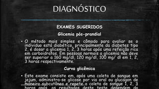 DIAGNÓSTICO
EXAMES SUGERIDOS
Glicemia pós-prandial
▪ O método mais simples e cômodo para avaliar se o
individuo está diabético, principalmente da diabetes tipo
2, é dosar a glicemia 1, 2, 3 horas após uma refeição rica
em carboidratos. Em pessoas normais a glicemia não deve
ser superior a 160 mg/dl, 120 mg/dl, 100 mg/ dl em 1, 2,
3 horas respectivamente.
Curva glicêmica
▪ Este exame consiste em, após uma coleta de sangue em
jejum, administra-se glicose por via oral ou glucagon de
maneira subcutânea e repete a coleta de sangue 1, 2, 3
13:49
EEMAS| Campo Redondo,RN 2014 FONTE: www.portaldiabetes.com.br 21
 