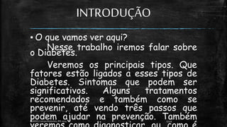 INTRODUÇÃO
▪ O que vamos ver aqui?
Nesse trabalho iremos falar sobre
o Diabetes.
Veremos os principais tipos. Que
fatores estão ligados a esses tipos de
Diabetes. Sintomas que podem ser
significativos. Alguns tratamentos
recomendados e também como se
prevenir, até vendo três passos que
podem ajudar na prevenção. Também
13:49
EEMAS| Campo Redondo,RN 2014 5
 
