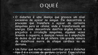 O QUE É
▪ O diabetes é uma doença que provoca um nível
excessivo de açúcar no sangue. Ele descontrola o
processo que transfere o açúcar da corrente
sanguínea para as células, onde é transformado em
energia. Esse descontrole danifica órgãos vitais e
prejudica a circulação sanguínea, algumas vezes
levando à cegueira, a doenças renais ou à amputação
de dedos do pé ou do pé inteiro. Um grande número
de diabéticos morre de ataque cardíaco ou de
derrame.
▪ Um fator que muitas vezes contribui para o diabetes
tipo 2 é o excesso de gordura corporal. Especialistas
13:49
EEMAS| Campo Redondo,RN 2014 FONTE: Despertai! edição Setembrode 2014 7
 