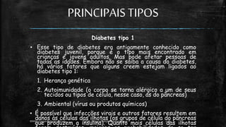 PRINCIPAISTIPOS
Diabetes tipo 1
▪ Esse tipo de diabetes era antigamente conhecido como
diabetes juvenil, porque é o tipo mais encontrado em
crianças e jovens adultos. Mas pode afetar pessoas de
todas as idades. Embora não se saiba a causa do diabetes,
há vários fatores que alguns creem estejam ligados ao
diabetes tipo 1:
1. Herança genética
2. Autoimunidade (o corpo se torna alérgico a um de seus
tecidos ou tipos de célula, nesse caso, as do pâncreas)
3. Ambiental (vírus ou produtos químicos)
▪ É possível que infecções virais e outros fatores resultem em
danos às células das ilhotas (os grupos de célula do pâncreas
que produzem a insulina). Quanto mais células das ilhotas
13:49
EEMAS| Campo Redondo,RN 2014 FONTE: Despertai! edição Stembrode 1999 9
 