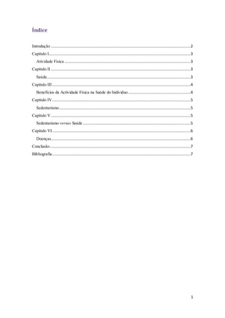 1 
Índice 
Introdução ...........................................................................................................................2 
Capítulo I.............................................................................................................................3 
Atividade Física ...............................................................................................................3 
Capítulo II ...........................................................................................................................3 
Saúde...............................................................................................................................3 
Capítulo III ..........................................................................................................................4 
Benefícios da Actividade Física na Saúde do Individuo .......................................................4 
Capítulo IV ..........................................................................................................................5 
Sedentarismo....................................................................................................................5 
Capítulo V ...........................................................................................................................5 
Sedentarismo versus Saúde ...............................................................................................5 
Capítulo VI ..........................................................................................................................6 
Doenças ...........................................................................................................................6 
Conclusão ............................................................................................................................7 
Bibliografia..........................................................................................................................7 
 