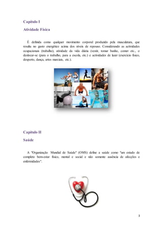 3 
Capítulo I 
Atividade Física 
É definida como qualquer movimento corporal produzido pela musculatura, que 
resulta no gasto energético acima dos níveis de repouso. Considerando as actividades 
ocupacionais (trabalho), atividade da vida diária (vestir, tomar banho, comer etc., o 
deslocar-se (para o trabalho, para a escola, etc.) e actividades de lazer (exercício físico, 
desporto, dança, artes marciais, etc.). 
Capítulo II 
Saúde 
A "Organização Mundial de Saúde" (OMS) define a saúde como "um estado de 
completo bem-estar físico, mental e social e não somente ausência de afecções e 
enfermidades". 
 