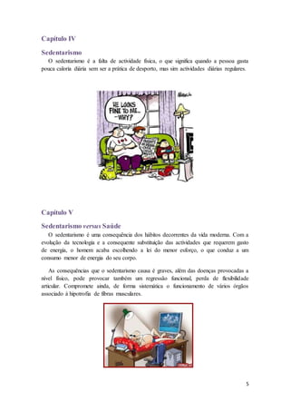 5 
Capítulo IV 
Sedentarismo 
O sedentarismo é a falta de actividade física, o que significa quando a pessoa gasta 
pouca caloria diária sem ser a prática de desporto, mas sim actividades diárias regulares. 
Capítulo V 
Sedentarismo versus Saúde 
O sedentarismo é uma consequência dos hábitos decorrentes da vida moderna. Com a 
evolução da tecnologia e a consequente substituição das actividades que requerem gasto 
de energia, o homem acaba escolhendo a lei do menor esforço, o que conduz a um 
consumo menor de energia do seu corpo. 
As consequências que o sedentarismo causa é graves, além das doenças provocadas a 
nível físico, pode provocar também um regressão funcional, perda de flexibilidade 
articular. Compromete ainda, de forma sistemática o funcionamento de vários órgãos 
associado à hipotrofia de fibras musculares. 
 