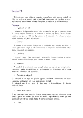 6 
Capítulo VI 
Todos sabemos que a prática de exercícios pode melhorar muito a nossa qualidade de 
vida, mas infelizmente mesmo tendo a consciência disso muitos não exercitam o corpo 
o que acarreta consequências, exemplo de algumas doenças que se encontram abaixo. 
Doenças 
 Hipertensão arterial 
Designam-se de hipertensão arterial todas as situações em que se verificam valores 
de tensão arterial aumentados. Consideram-se valores de tensão arterial sistólica 
superiores ou iguais a 140 mm Hg (milímetros de mercúrio) e/ou valores de tensão 
arterial diastólica superiores a 90 mm Hg. 
 Diabetes 
A diabetes é uma doença crónica que se caracteriza pelo aumento dos níveis de 
açúcar (glicose) no sangue e pela incapacidade do organismo em transformar toda a 
glicose proveniente dos alimentos. 
 Obesidade 
De acordo com a OMS, a obesidade é uma doença em que o excesso de gordura 
corporal acumulada pode atingir graus capazes de afectar a saúde. 
 Ansiedade 
A ansiedade é caracterizada pela sensação difusa ou vaga de apreensão, tensão e 
insegurança, muito frequentemente é acompanhada de percepções físicas como 
palpitações e desconfortos abdominais. 
 Aumento do colesterol 
O colesterol é um tipo de gordura (lipídio) encontrada naturalmente em nosso 
organismo, fundamental para o seu funcionamento normal. 
O colesterol alto é um factor de risco para o desenvolvimento de doenças 
cardiovasculares. 
 Infarto do Miocárdio 
É uma consequência da obstrução de uma artéria coronária por um coágulo de sangue 
sobre a placa de gordura que estava na parede, impossibilitando assim, que uma 
quantidade suficiente de sangue chegue até a área do músculo cardíaco. 
 Outras… 
 