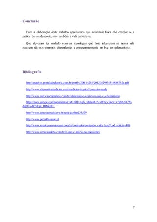 7 
Conclusão 
Com a elaboração deste trabalho aprendemos que actividade física não envolve só a 
prática de um desporto, mas também a vida quotidiana. 
Que devemos ter cuidado com as tecnologias que hoje influenciam na nossa vida 
para que não nos tornemos dependentes e consequentemente no leve ao sedentarismo. 
Bibliografia 
http://arquivos.portaldaindustria.com.br/portlet/200/14256/20120529074346888762e.pdf 
http://www.alternativamedicina.com/medicina-tropical/conceito-saude 
http://www.nutricaoempratica.com.br/alimentacao-correta/o-que-e-sedentarismo 
https://docs.google.com/document/d/1kO3DF1RqG_Sb8z4lUPJxWPgVjXe9Tx7g8Z27CWs 
dqRU/edit?hl=pt_BR&pli=1 
http://www.apaesaopaulo.org.br/noticia.phtml/35579 
http://www.portaldasaude.pt 
http://www.saudeemmovimento.com.br/conteudos/conteudo_exibe1.asp?cod_noticia=409 
http://www.coracaoalerta.com.br/o-que-e-infarto-do-miocardio/ 

