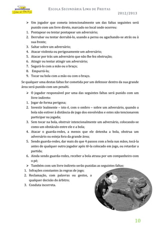 E SCOLA S ECUNDÁRIA L IMA

DE

F REITAS
2012/2013

 Um jogador que cometa intencionalmente um das faltas seguintes será
punido com um livre direto, marcado no local onde ocorreu:
1. Pontapear ou tentar pontapear um adversário;
2. Derrubar ou tentar derrubá-lo, usando a perna ou agachando-se atrás ou à
sua frente;
3. Saltar sobre um adversário;
4. Atacar violenta ou perigosamente um adversário;
5. Atacar por trás um adversário que não lhe fez obstrução;
6. Atingir ou tentar atingir um adversário;
7. Segurá-lo com a mão ou o braço;
8. Empurrá-lo;
9. Tocar na bola com a mão ou com o braço.

Se qualquer uma destas faltas for cometida por um defensor dentro da sua grande
área será punido com um penalti.
 O jogador responsável por uma das seguintes faltas será punido com um
livre indireto:
1. Jogar de forma perigosa;
2. Investir lealmente – isto é, com o ombro – sobre um adversário, quando a
bola não estiver à distância de jogo dos envolvidos e estes não tencionarem
participar na jogada;
3. Sem tocar na bola, obstruir intencionalmente um adversário, colocando-se
como um obstáculo entre ele e a bola;
4. Atacar o guarda-redes, a menos que ele detenha a bola, obstrua um
adversário ou esteja fora da grande área;
5. Sendo guarda-redes, dar mais do que 4 passos com a bola nas mãos, tocá-la
antes de qualquer outro jogador após tê-la colocado em jogo, ou retardar a

partida;
6. Ainda sendo guarda-redes, receber a bola atrasa por um companheiro com
o pé ;
 Também com um livre indireto serão punidas as seguintes faltas:
1. Infrações constantes às regras de jogo;
2. Reclamação, com palavras ou gestos, a
qualquer decisão do árbitro;
3. Conduta incorreta.

10

 