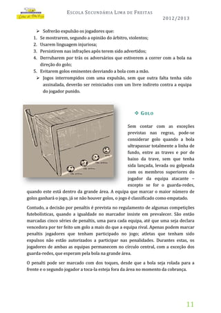 E SCOLA S ECUNDÁRIA L IMA

DE

F REITAS
2012/2013

 Sofrerão expulsão os jogadores que:
1. Se mostrarem, segundo a opinião do árbitro, violentos;
2. Usarem linguagem injuriosa;
3. Persistirem nas infrações após terem sido advertidos;
4. Derrubarem por trás os adversários que estiverem a correr com a bola na
direção do golo;
5. Evitarem golos eminentes desviando a bola com a mão.
 Jogos interrompidos com uma expulsão, sem que outra falta tenha sido
assinalada, deverão ser reiniciados com um livre indireto contra a equipa
do jogador punido.

 G OLO
Sem contar com as exceções
previstas nas regras, pode-se
considerar golo quando a bola
ultrapassar totalmente a linha de
fundo, entre as traves e por de
baixo da trave, sem que tenha
sida lançada, levada ou golpeada
com os membros superiores do
jogador da equipa atacante –
excepto se for o guarda-redes,
quando este está dentro da grande área. A equipa que marcar o maior número de
golos ganhará o jogo, já se não houver golos, o jogo é classificado como empatado.
Contudo, a decisão por penaltis é prevista no regulamento de algumas competições
futebolísticas, quando a igualdade no marcador insiste em prevalecer. São então
marcadas cinco séries de penaltis, uma para cada equipa, até que uma seja declara
vencedora por ter feito um golo a mais do que a equipa rival. Apenas podem marcar
penaltis jogadores que tenham participado no jogo; atletas que tenham sido
expulsos não estão autorizados a participar nas penalidades. Durantes estas, os
jogadores de ambas as equipas permanecem no círculo central, com a exceção dos
guarda-redes, que esperam pela bola na grande área.
O penalti pode ser marcado com dos toques, desde que a bola seja rolada para a
frente e o segundo jogador a toca-la esteja fora da área no momento da cobrança.

11

 