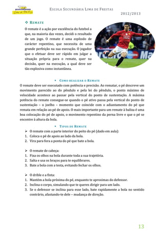 E SCOLA S ECUNDÁRIA L IMA

DE

F REITAS
2012/2013

 R EMATE
O remate é a ação por excelência do futebol a
que, na maioria das vezes, decidi o resultado
de um jogo. O remate é uma explosão de
carácter repentino, que necessita de uma
grande perfeição na sua execução. O jogador
que o efetuar deve ser rápido em julgar a
situação própria para o remate, quer na
decisão, quer na execução, a qual deve ser
tão explosiva como instantânea.
 C O M O RE AL I Z A R O R E M A TE
O remate deve ser executado com potência e precisão. Ao rematar, o pé descreve um
movimento parecido ao do pêndulo e pela lei do pêndulo, o ponto máximo de
velocidade acontece ao passar pela vertical do ponto de sustentação. A máxima
potência do remate consegue-se quando o pé ativo passa pela vertical do ponto de
sustentação – o joelho – momento que coincide com o adiantamento do pé que
remata em relação ao pé de apoio. O mais importante para um remate à baliza é uma
boa colocação do pé de apoio, o movimento repentino da perna livre e que o pé se
encontre à altura da bola.


1.
2.

 T I P O S D E R E M A TE
O remate com a parte interior do peito do pé (dado em aula):
Coloca o pé de apoio ao lado da bola.
Vira para fora a ponta do pé que bate a bola.


1.
2.
3.

O remate de cabeça:
Fixa os olhos na bola durante toda a sua trajetória.
Salta e usa os braços para te equilibrares.
Bate a bola com a testa, evitando fechar os olhos.


1.
2.
3.

O drible e a finta:
Mantém a bola próxima do pé, enquanto te aproximas do defensor.
Inclina o corpo, simulando que te queres dirigir para um lado.
Se o defensor se inclina para esse lado, bate rapidamente a bola no sentido
contrário, afastando-te dele – mudança de direção.

13

 